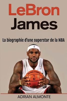 LeBron James: La biographie d'une superstar de la NBA - Adrian Almonte - cover