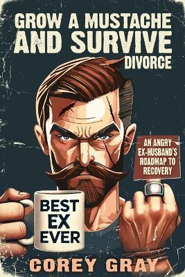 Grow a Mustache and Survive Divorce: An Angry Ex-Husband's Roadmap to Recovery - Corey Gray - cover
