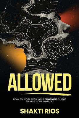 Allowed: How To Work With Your Emotions & Stop Ruining Your Own Life - Shakti Rios - cover