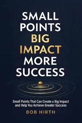 Small Points, Big Impact, More Success: Small Points That Can Create a Big Impact and Help You Achieve Greater Success - Bob Hirth - cover