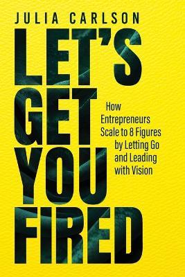 Let's Get You Fired: How Entrepreneurs Scale to 8 Figures by Letting Go and Leading with Vision - Julia M Carlson - cover
