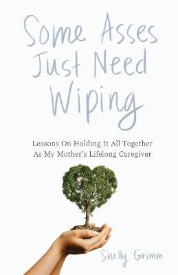 Some Asses Just Need Wiping: Lessons On Holding It All Together As My Mother's Lifelong Caregiver - Shelly Grimm - cover