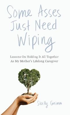 Some Asses Just Need Wiping: Lessons On Holding It All Together As My Mother's Lifelong Caregiver - Shelly Grimm - cover