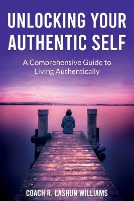 Unlocking Your Authentic Self: A Comprehensive Guide to Living Authentically - Coach R Lashun Williams - cover