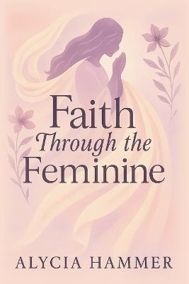 Faith Through the Feminine: A Biblical Approach to Menstruation, Cycle Syncing, and All Things Women's Health - Alycia Hammer - cover