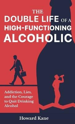 The Double Life of a High-Functioning Alcoholic: Addiction, Lies, and the Courage to Quit Drinking Alcohol - Howard Kane - cover