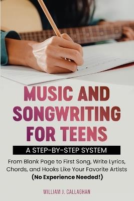 Music and Songwriting for Teens: A Step-by-Step System: From Blank Page to First Song, Write Lyrics, Chords, and Hooks Like Your Favorite Artists (No Experience Needed!) - William J Callaghan - cover