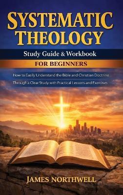 Systematic Theology Study Guide and Workbook for Beginners: How to Easily Understand the Bible and Christian Doctrine Through a Clear Study with Practical Lessons and Exercises - James Northwell - cover