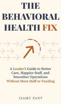 The Behavioral Health Fix: A Leader's Guide to Better Care, Happier Staff, and Smoother Operations - Without More Staff or Funding - Isamu Pant - cover