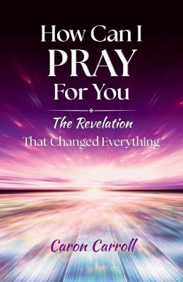 How Can I Pray for You: The Revelation that Changed Everything - Caron Carroll - cover