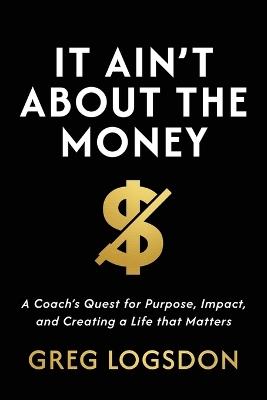 It Ain't About The Money: A Coach's Quest for Purpose, Impact, and Creating a Life that Matters - Greg Logsdon - cover