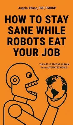 How to Stay Sane While Robots Eat Your Job: The ART of STAYING HUMAN in an AUTOMATED WORLD - Angelo Alfano - cover
