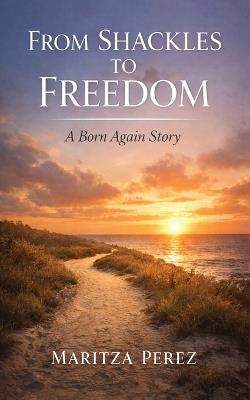 From Shackles to Freedom: A Born-Again Story - Maritza Perez - cover