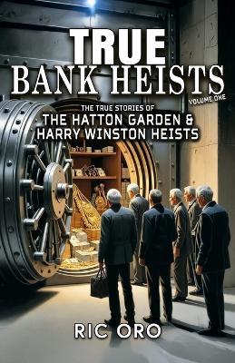 True Bank Heists: Volume One: The True Stories of The Hatton Garden & Harry Winston Heists - Ric Oro - cover