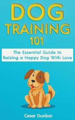 Dog Training 101: The Essential Guide to Raising A Happy Dog With Love. Train The Perfect Dog Through House Training, Basic Commands, Crate Training and Dog Obedience. - Cesar Dunbar - cover