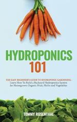 Hydroponics 101: The Easy Beginner's Guide to Hydroponic Gardening. Learn How To Build a Backyard Hydroponics System for Homegrown Organic Fruit, Herbs and Vegetables