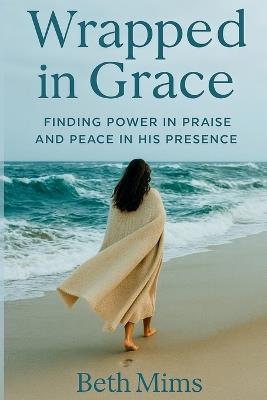 Wrapped in Grace: Finding Power In Praise And Peace In His Presence - Beth Mary Mims - cover