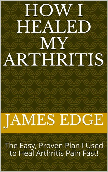 How I Healed My Arthritis: The Easy, Proven Plan I Used to Heal Arthritis Pain Fast!
