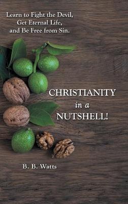 Christianity in a Nutshell!: Learn to Fight the Devil, Get Eternal Life, and Be Free from Sin. - B B Watts - cover