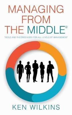 Managing from the Middle: Tools and Theories Used for All Levels of Management - Ken Wilkins - cover