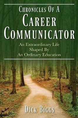 Chronicles Of A Career Communicator: An Extraordinary Life Shaped By An Ordinary Education - Dick Biggs - cover