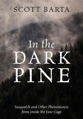 In the Dark Pine: Sasquatch and Other Phenomenon from Inside the Fear Cage - Scott Barta - cover