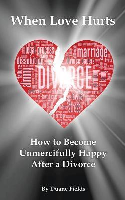 When Love Hurts: How to Become Unmercifully Happy After a Divorce - Duane Fields - cover