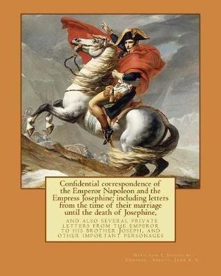 Confidential correspondence of the Emperor Napoleon and the Empress Josephine;: including letters from the time of their marriage until the death of Josephine, and also several private letters from the emperor to his brother Joseph, and other important personages - Empress Josephine,John S C Abbott,1769-1821 Napole Emperor of the French - cover