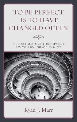 To Be Perfect Is to Have Changed Often: The Development of John Henry Newman's Ecclesiological Outlook, 1845–1877 - Ryan J. Marr - cover