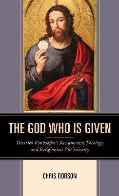 The God Who Is Given: Dietrich Bonhoeffer’s Sacramental Theology and Religionless Christianity - Chris Dodson - cover