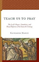 Teach Us to Pray: The Lord’s Prayer, Catechesis, and Ritual Reform in the Sixteenth Century