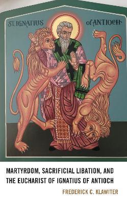 Martyrdom, Sacrificial Libation, and the Eucharist of Ignatius of Antioch - Frederick C. Klawiter - cover