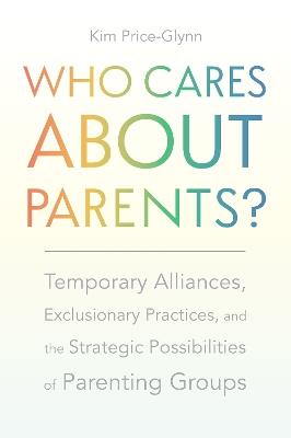 Who Cares About Parents?: Temporary Alliances, Exclusionary Practices, and the Strategic Possibilities of Parenting Groups - Kim Price-Glynn - cover
