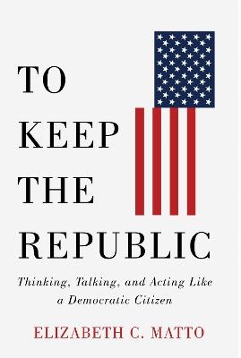 To Keep the Republic: Thinking, Talking, and Acting Like a Democratic Citizen - Elizabeth C. Matto - cover