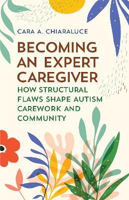 Becoming an Expert Caregiver: How Structural Flaws Shape Autism Carework and Community - Cara A. Chiaraluce - cover