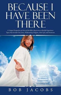 Because I Have Been There: A Unique Perspective on Parts of the Bible, Based on an Afterlife Experience. Topics That Include God, Jesus, Mediumship, Religion, Alien Life, and Disclosure. - Bob Jacobs - cover
