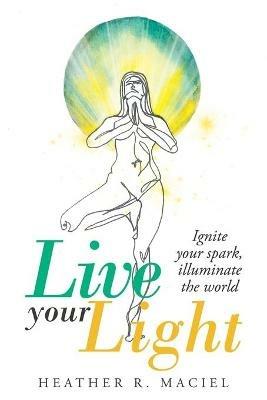 Live Your Light: Ignite Your Spark, Illuminate the World - Heather R Maciel - cover