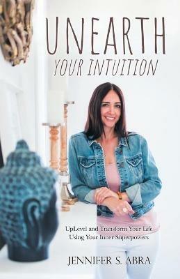 Unearth Your Intuition: Uplevel and Transform Your Life Using Your Inner Superpowers - Jennifer S Abra - cover