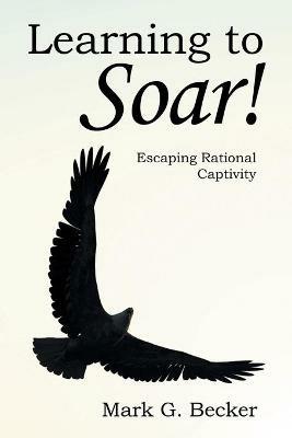 Learning to Soar!: Escaping Rational Captivity - Mark G Becker - cover