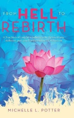 From Hell to Rebirth: A True Story of Long-Term Suffering with Chronic Illness, Addiction, and Lyme Transformed by the Will to Live - Michelle L Potter - cover