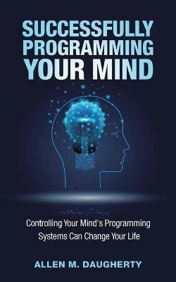 Successfully Programming Your Mind: Controlling Your Mind's Programming Systems Can Change Your Life - Allen M Daugherty - cover