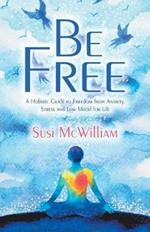 Be Free: A Holistic Guide to Freedom from Anxiety, Stress and Low Mood for Life