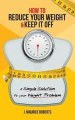 How to Reduce Your Weight & Keep It Off: A Simple Solution to Your Weight Problem