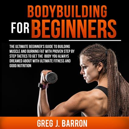 Bodybuilding for Beginners: The Ultimate Beginner's Guide to Building Muscle and Burning Fat With Proven Step By Step Tactics To Get The Body You Always Dreamed About With Ultimate Fitness And Good Nutrition