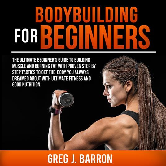 Bodybuilding for Beginners: The Ultimate Beginner's Guide to Building Muscle and Burning Fat With Proven Step By Step Tactics To Get The Body You Always Dreamed About With Ultimate Fitness And Good Nutrition