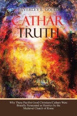 Cathar Truth: Why These Pacifist Good Christians/Cathars Were Brutally Persecuted as Heretics by the Medieval Church of Rome - Beverley E Gould - cover