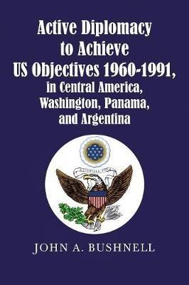 Active Diplomacy to Achieve Us Objectives 1960-1991, in Central America, Washington, Panama, and Argentina - John a Bushnell - cover