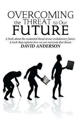 Overcoming the Threat to Our Future: A Book About the Existential Threat to Our Evolutionary Future, a Book That Explains How We Can Overcome That Threat - David Anderson - cover