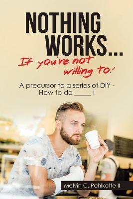 Nothing Works ... If You're Not Willing To!: A Precursor to a Series of Diy - How to Do _____ ! - Melvin C Pohlkotte - cover