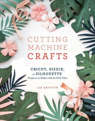 Cutting Machine Crafts: Cricut, Sizzix, or Silhouette Projects to Make with 60 SVG Files - Lia Griffith - cover